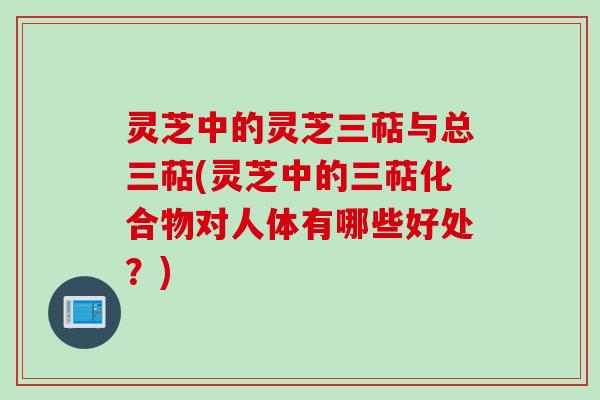 灵芝中的灵芝三萜与总三萜(灵芝中的三萜化合物对人体有哪些好处？)