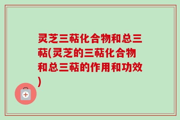 灵芝三萜化合物和总三萜(灵芝的三萜化合物和总三萜的作用和功效)