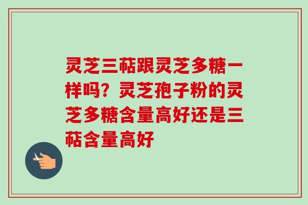 灵芝三萜跟灵芝多糖一样吗？灵芝孢子粉的灵芝多糖含量高好还是三萜含量高好