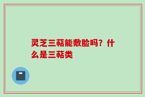 灵芝三萜能敷脸吗？什么是三萜类
