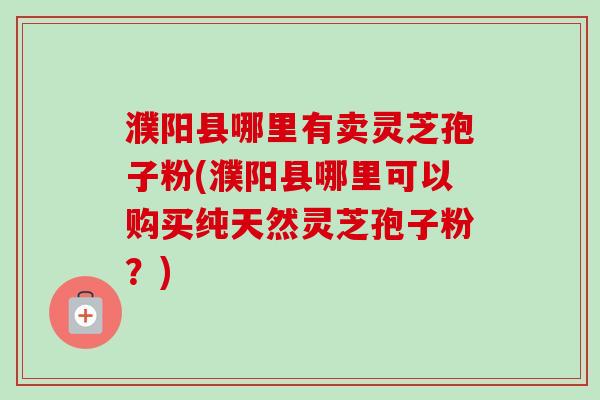 濮阳县哪里有卖灵芝孢子粉(濮阳县哪里可以购买纯天然灵芝孢子粉？)