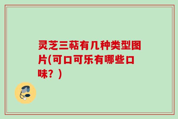 灵芝三萜有几种类型图片(可口可乐有哪些口味？)