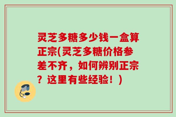 灵芝多糖多少钱一盒算正宗(灵芝多糖价格参差不齐，如何辨别正宗？这里有些经验！)