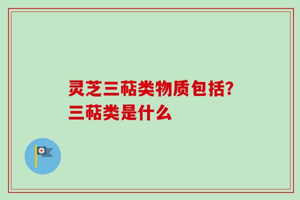 灵芝三萜类物质包括？三萜类是什么