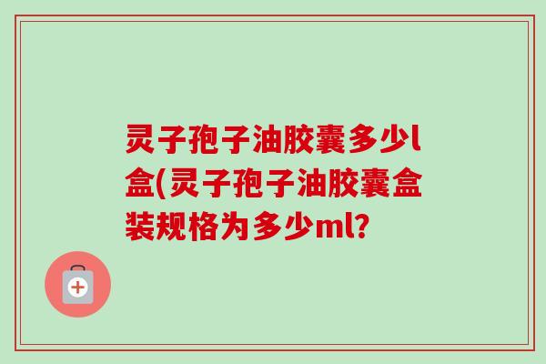 灵子孢子油胶囊多少l盒(灵子孢子油胶囊盒装规格为多少ml？
