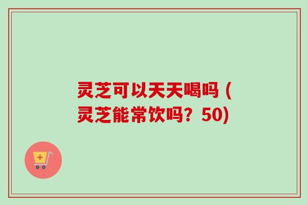 灵芝可以天天喝吗 (灵芝能常饮吗？50)