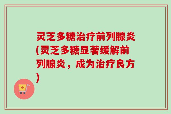 灵芝多糖前列腺炎(灵芝多糖显著缓解前列腺炎，成为良方)