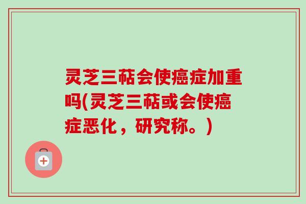 灵芝三萜会使癌症加重吗(灵芝三萜或会使癌症恶化，研究称。)