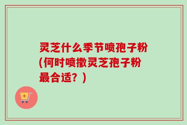 灵芝什么季节喷孢子粉(何时喷撒灵芝孢子粉最合适？)