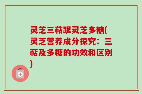 灵芝三萜跟灵芝多糖(灵芝营养成分探究：三萜及多糖的功效和区别)