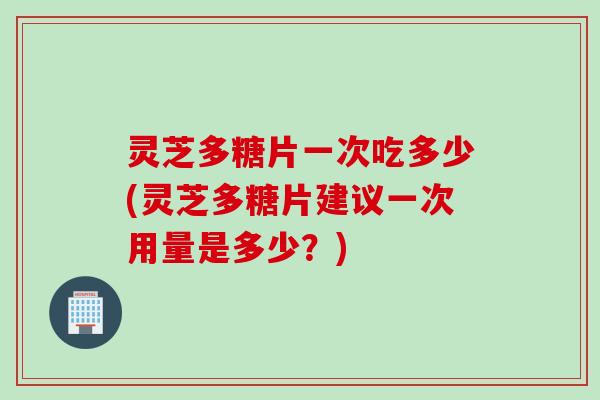 灵芝多糖片一次吃多少(灵芝多糖片建议一次用量是多少？)