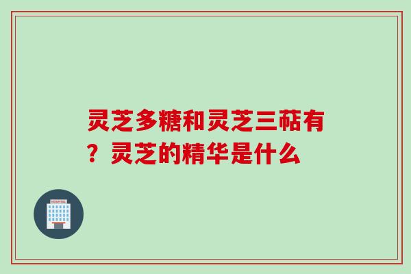 灵芝多糖和灵芝三萜有?灵芝的精华是什么 灵芝多糖和灵芝三萜有?灵芝的精华是什么