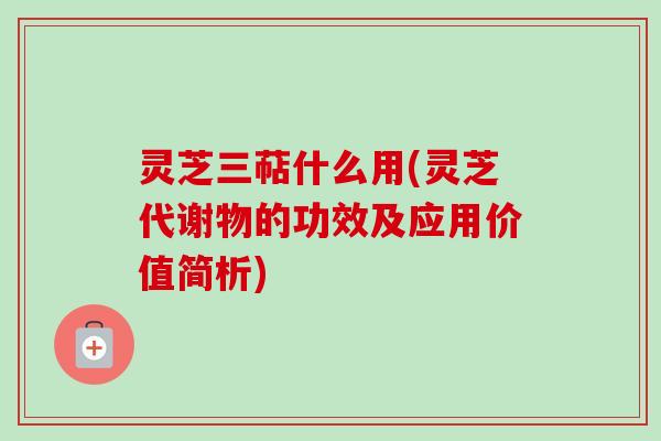 灵芝三萜什么用(灵芝代谢物的功效及应用价值简析)