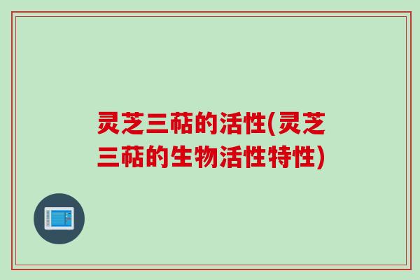 灵芝三萜的活性(灵芝三萜的生物活性特性)