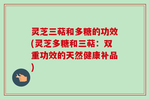 灵芝三萜和多糖的功效(灵芝多糖和三萜：双重功效的天然健康补品)
