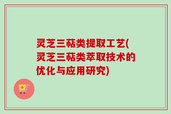 灵芝三萜类提取工艺(灵芝三萜类萃取技术的优化与应用研究)