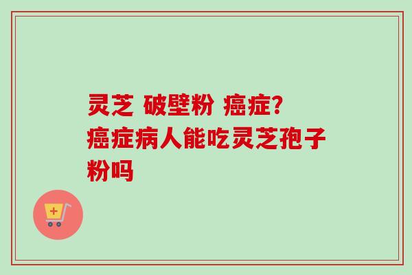 灵芝 破壁粉 癌症？癌症病人能吃灵芝孢子粉吗