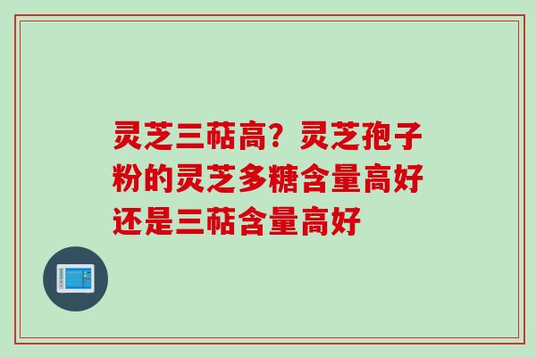 灵芝三萜高？灵芝孢子粉的灵芝多糖含量高好还是三萜含量高好