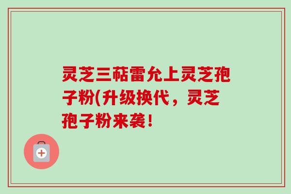 灵芝三萜雷允上灵芝孢子粉(升级换代，灵芝孢子粉来袭！