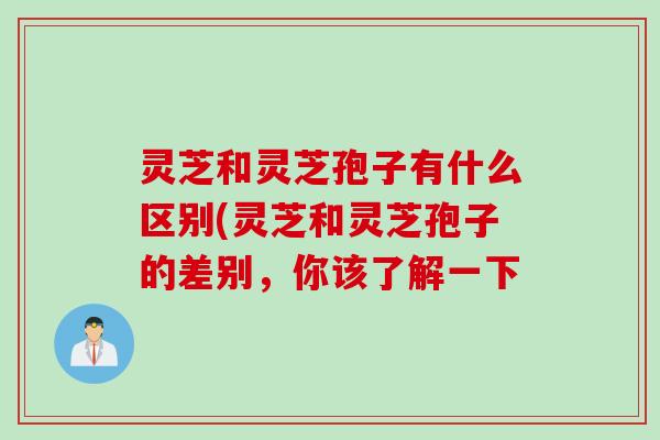 灵芝和灵芝孢子有什么区别(灵芝和灵芝孢子的差别，你该了解一下