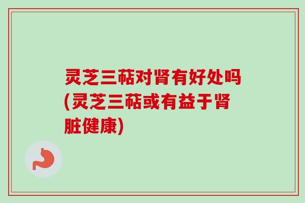 灵芝三萜对肾有好处吗(灵芝三萜或有益于肾脏健康)