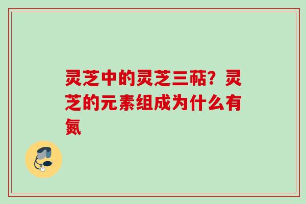 灵芝中的灵芝三萜？灵芝的元素组成为什么有氮