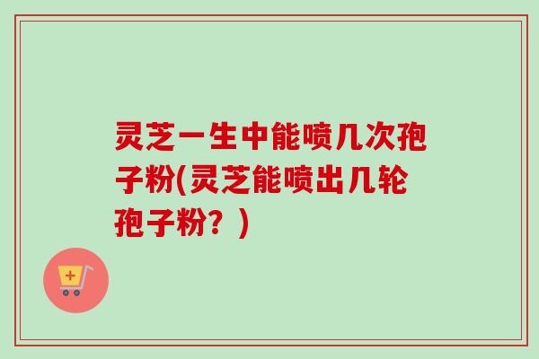 灵芝一生中能喷几次孢子粉(灵芝能喷出几轮孢子粉？)