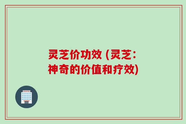 灵芝价功效 (灵芝：神奇的价值和疗效)