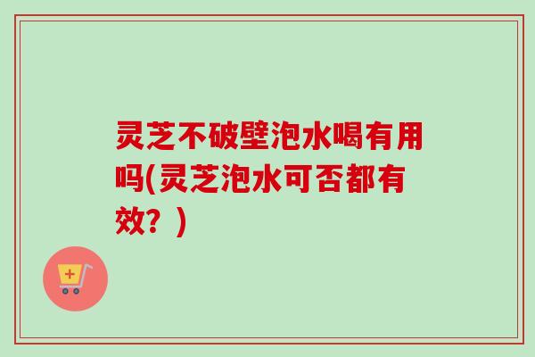 灵芝不破壁泡水喝有用吗(灵芝泡水可否都有效？)