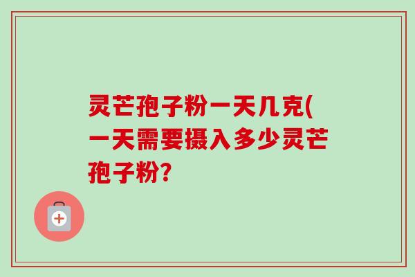 灵芒孢子粉一天几克(一天需要摄入多少灵芒孢子粉? 灵芒孢子粉一天几克(一天需要摄入多少灵芒孢子粉?