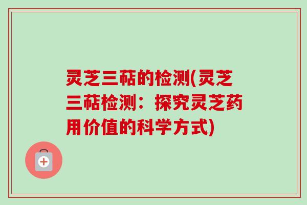 灵芝三萜的检测(灵芝三萜检测：探究灵芝药用价值的科学方式)