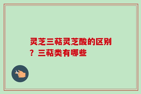 灵芝三萜灵芝酸的区别？三萜类有哪些