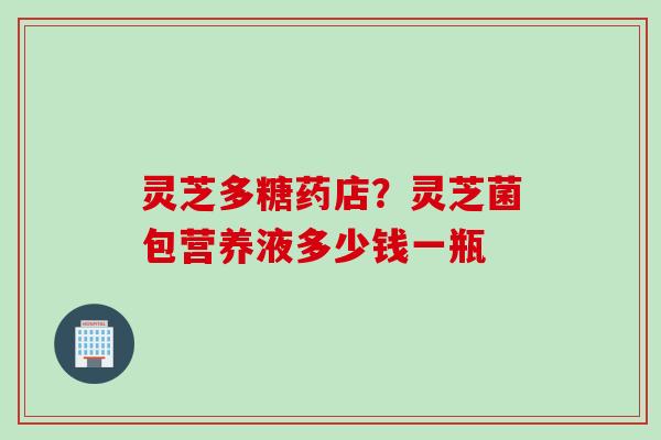 灵芝多糖药店？灵芝菌包营养液多少钱一瓶