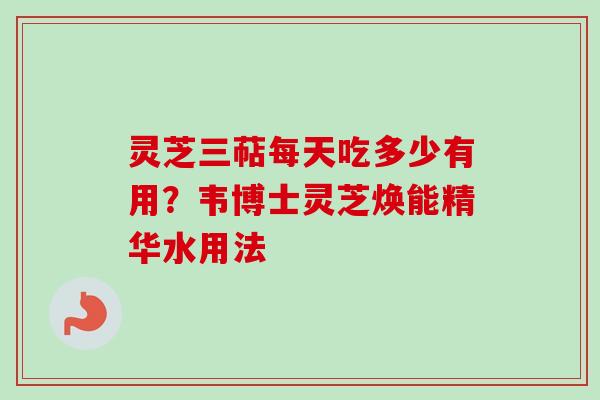 灵芝三萜每天吃多少有用？韦博士灵芝焕能精华水用法