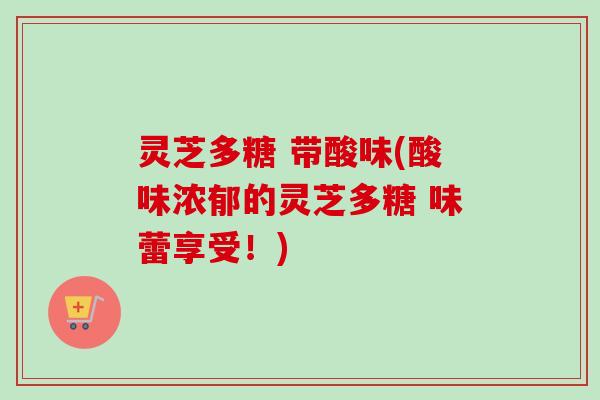 灵芝多糖 带酸味(酸味浓郁的灵芝多糖 味蕾享受！)
