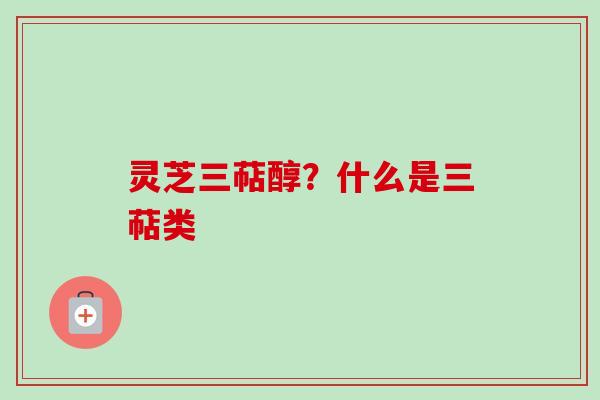 灵芝三萜醇？什么是三萜类