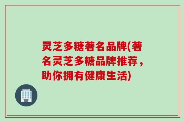 灵芝多糖著名品牌(著名灵芝多糖品牌推荐，助你拥有健康生活)