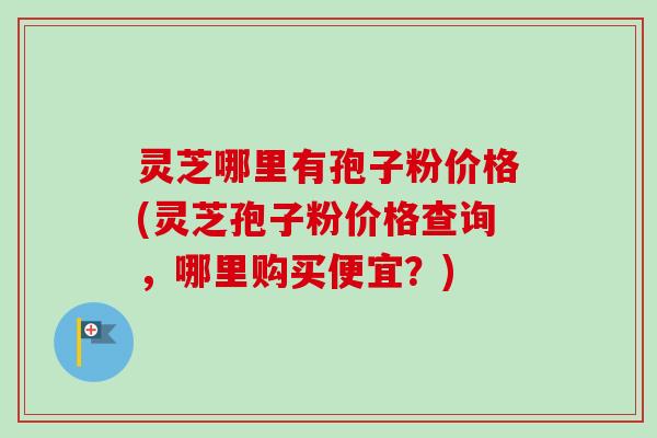 灵芝哪里有孢子粉价格(灵芝孢子粉价格查询，哪里购买便宜？)