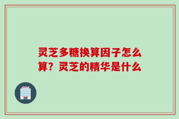 灵芝多糖换算因子怎么算?灵芝的精华是什么 灵芝多糖换算因子怎么算?灵芝的精华是什么