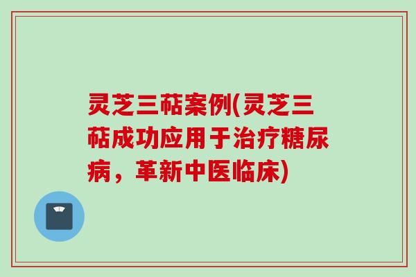 灵芝三萜案例(灵芝三萜成功应用于治疗糖尿病，革新中医临床)