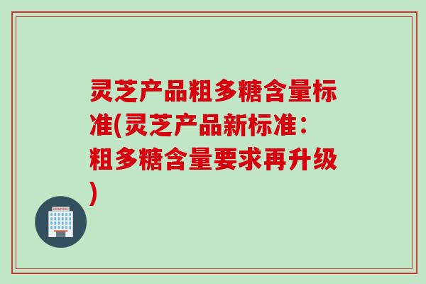 灵芝产品粗多糖含量标准(灵芝产品新标准：粗多糖含量要求再升级)