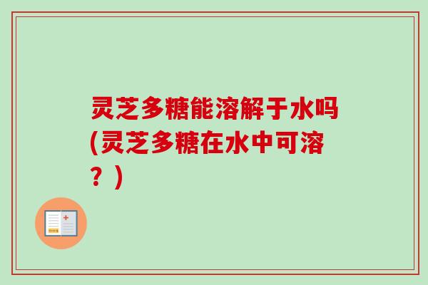 灵芝多糖能溶解于水吗(灵芝多糖在水中可溶？)