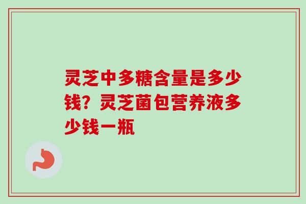 灵芝中多糖含量是多少钱？灵芝菌包营养液多少钱一瓶