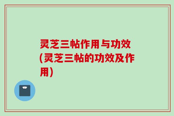 灵芝三帖作用与功效 (灵芝三帖的功效及作用)