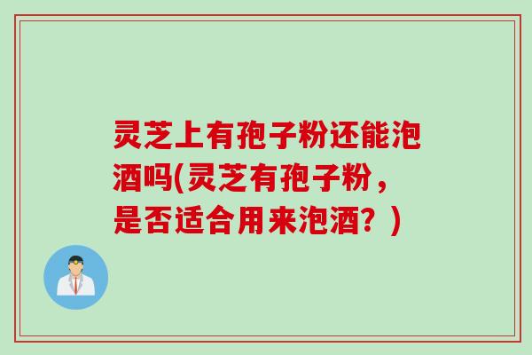 灵芝上有孢子粉还能泡酒吗(灵芝有孢子粉，是否适合用来泡酒？)