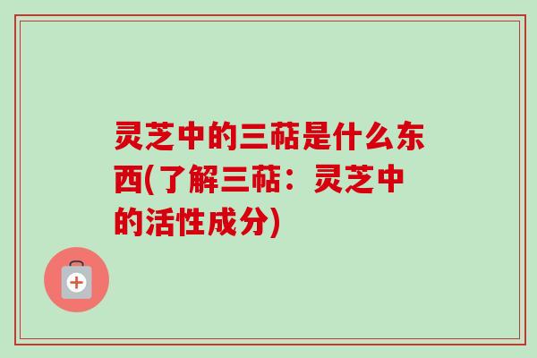 灵芝中的三萜是什么东西(了解三萜：灵芝中的活性成分)