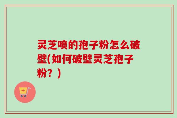 灵芝喷的孢子粉怎么破壁(如何破壁灵芝孢子粉？)