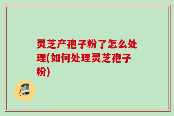 灵芝产孢子粉了怎么处理(如何处理灵芝孢子粉) 灵芝产孢子粉了怎么处理(如何处理灵芝孢子粉)