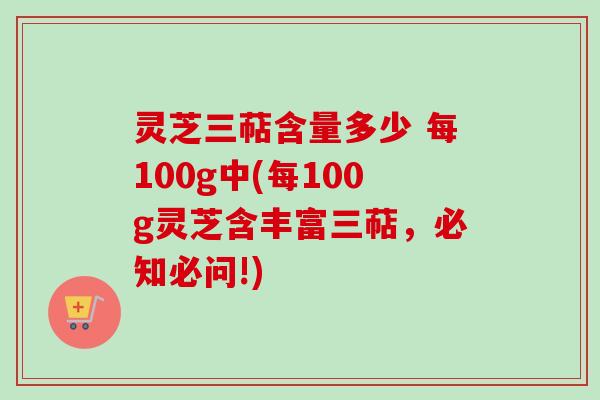 灵芝三萜含量多少 每100g中(每100g灵芝含丰富三萜，必知必问!)