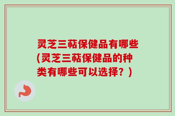 灵芝三萜保健品有哪些(灵芝三萜保健品的种类有哪些可以选择？)